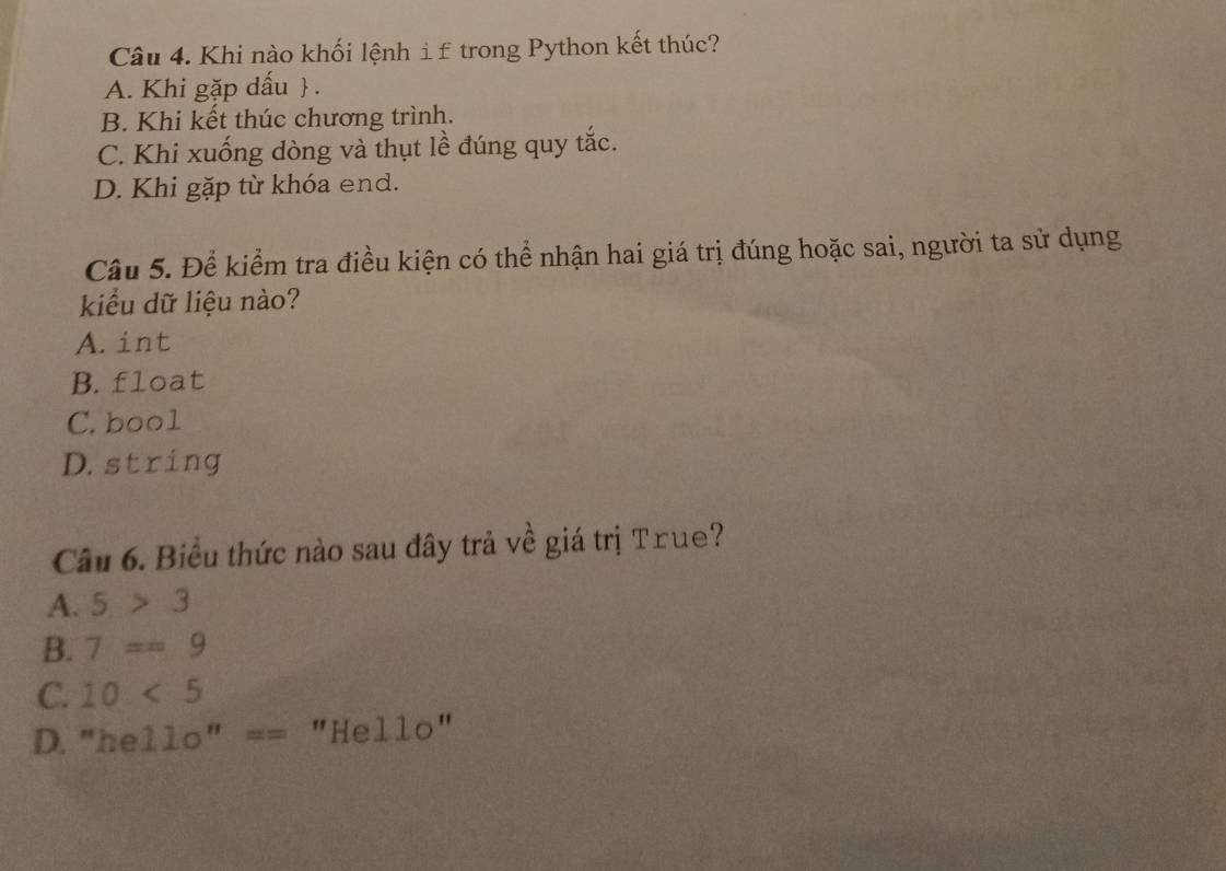 Khi nào khối lệnh i£ trong Python kết thúc?
A. Khi gặp dấu  .
B. Khi kết thúc chương trình.
C. Khi xuống dòng và thụt lề đúng quy tắc.
D. Khi gặp từ khóa end.
Câu 5. Để kiểm tra điều kiện có thể nhận hai giá trị đúng hoặc sai, người ta sử dụng
kiểu dữ liệu nào?
A. int
B. float
C. bool
D. string
Câu 6. Biểu thức nào sau đây trả về giá trị True?
A. 5>3
B. 7==9
C. 10<5</tex>
D. "he 11o''== "Hello"