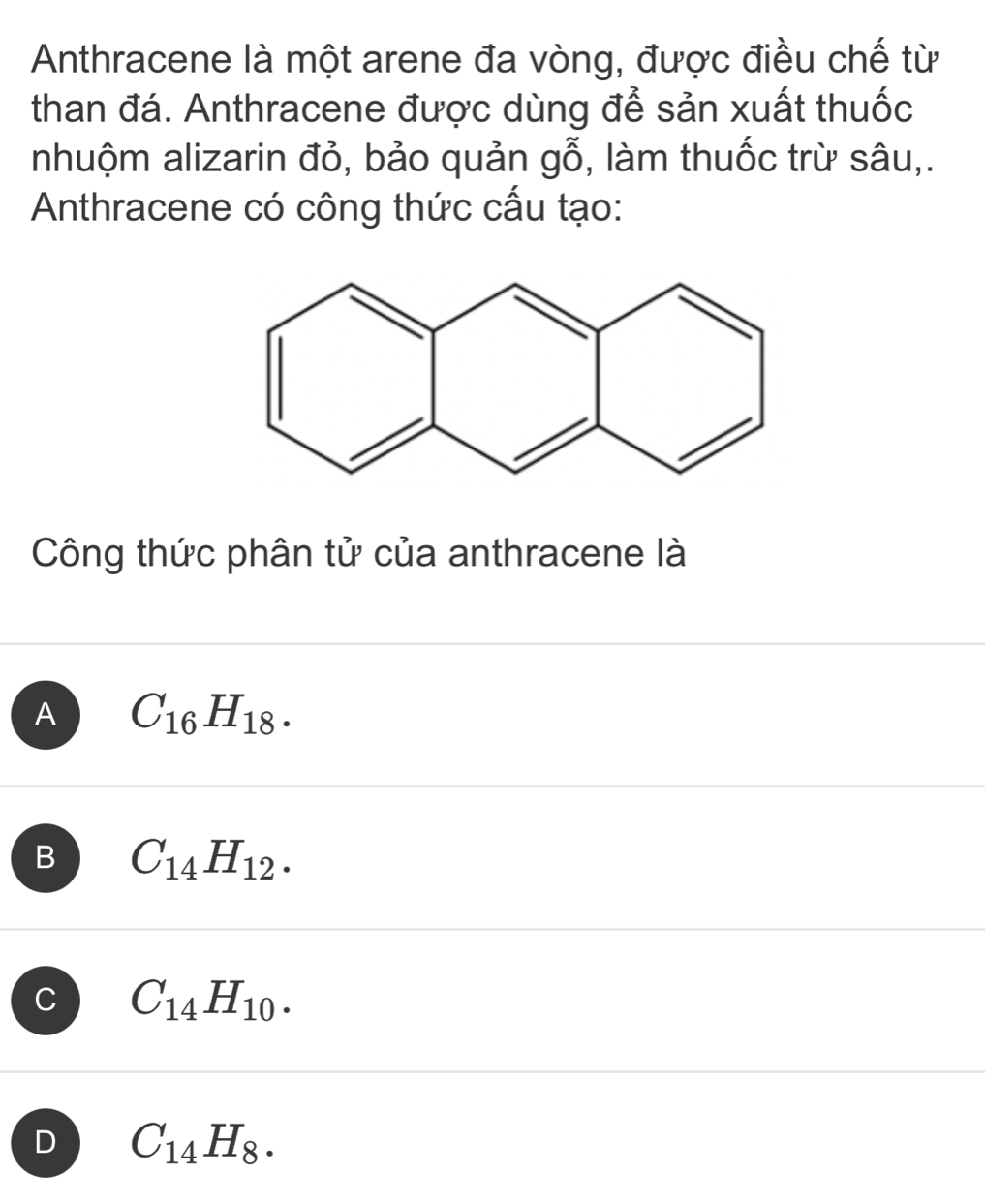 Anthracene là một arene đa vòng, được điều chế từ
than đá. Anthracene được dùng để sản xuất thuốc
nhuộm alizarin đỏ, bảo quản gwidehat O ), làm thuốc trừ sâu,.
Anthracene có công thức cấu tạo:
Công thức phân tử của anthracene là
A C_16H_18.
B C_14H_12.
C C_14H_10.
D C_14H_8.