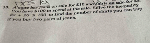 A store has jeans on sale for $10 and shirts on sale for $8. 
You have $100 to spend at the sale. Solve the inequality
8x+20≤ 100 to find the number of shirts you can buy 
if you buy two pairs of jeans.