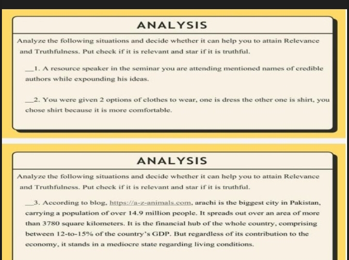 ANALYSIS 
Analyze the following situations and decide whether it can help you to attain Relevance 
and Truthfulness. Put check if it is relevant and star if it is truthful. 
_1. A resource speaker in the seminar you are attending mentioned names of credible 
authors while expounding his ideas. 
_2. You were given 2 options of clothes to wear, one is dress the other one is shirt, you 
chose shirt because it is more comfortable. 
ANALYSIS 
Analyze the following situations and decide whether it can help you to attain Relevance 
and Truthfulness. Put check if it is relevant and star if it is truthful. 
_3. According to blog, https://a-z-animals.com, arachi is the biggest city in Pakistan, 
carrying a population of over 14.9 million people. It spreads out over an area of more 
than 3780 square kilometers. It is the financial hub of the whole country, comprising 
between 12 -to -15% of the country’s GDP. But regardless of its contribution to the 
economy, it stands in a mediocre state regarding living conditions.