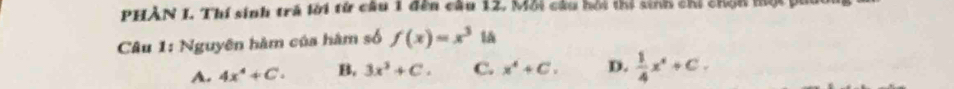 PHẢN I. Thí sinh trả lời từ câu 1 đên câu 12, Mỗi câu hỏi thị sinh chi chín một y
Câu 1: Nguyên hàm của hàm số f(x)=x^3 lǎ
A. 4x^4+C. B, 3x^3+C. C. x^4+C. D.  1/4 x^4+C.