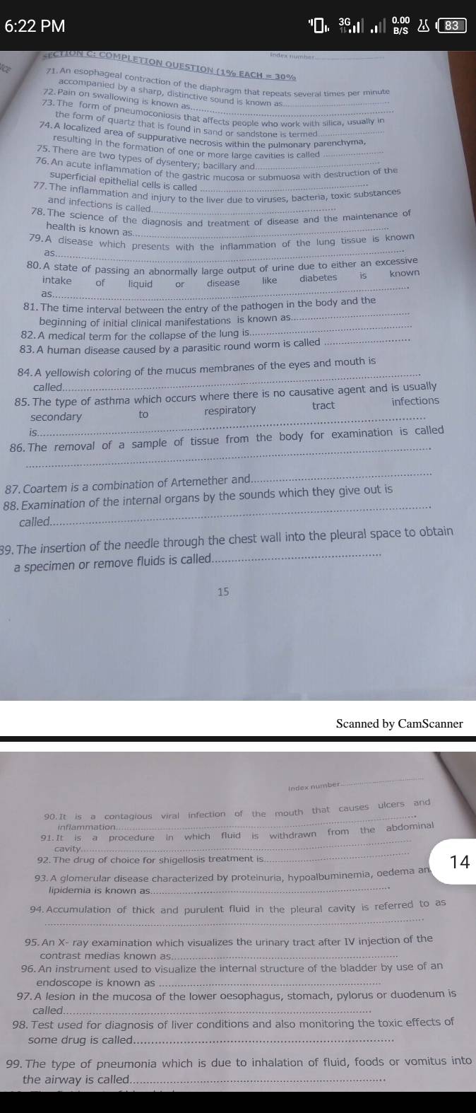 6:22 PM
CTION C: COMPLETION QUESTION (1% EACH = 30%
71.  An esophageal contraction of the diaphragm that repeats several times per minute
accompanied by a sharp, distinctive sound is known as
72. Pain on swallowing is known as...
73. The form of pneumoconiosis that affects people who work with silica, usually in
the form of quartz that is found in sand or sandstone is termed
74. A localized area of suppurative necrosis within the pulmonary parenchyma
resulting in the formation of one or more large cavities is called_
75. There are two types of dysentery; bacillary and
76. An acute inflammation of the gastric mucosa or submuosa with destruction of the
superficial epithelial cells is called
77. The inflammation and injury to the liver due to viruses. bacteria, toxic substances
and infections is called_
78. The science of the diagnosis and treatment of disease and the maintenance of
health is known as_
79.A disease which presents with the inflammation of the lung tissue is known
as_
80.A state of passing an abnormally large output of urine due to either an excessive
as
_
intake of liquid or disease like diabetes is known
_
81. The time interval between the entry of the pathogen in the body and the
_
beginning of initial clinical manifestations is known as.
82.A medical term for the collapse of the lung is._
83. A human disease caused by a parasitic round worm is called
_
84. A yellowish coloring of the mucus membranes of the eyes and mouth is
called
85. The type of asthma which occurs where there is no causative agent and is usually
_
secondary to respiratory tract infections
is.
_
86. The removal of a sample of tissue from the body for examination is called
87. Coartem is a combination of Artemether and
_
_
88. Examination of the internal organs by the sounds which they give out is
called.
_
89. The insertion of the needle through the chest wall into the pleural space to obtain
a specimen or remove fluids is called
15
Scanned by CamScanner
Index number
_
_
90. It is a contagious viral infection of the mouth that causes ulcers and
inflammation
_
91. It is a procedure in which fluid is withdrawn from the abdominal
92. The drug of choice for shigellosis treatment is
_
cavity
93. A glomerular disease characterized by proteinuria, hypoalbuminemia, oedema an 14
lipidemia is known as
_
_
94. Accumulation of thick and purulent fluid in the pleural cavity is referred to as
95. An X- ray examination which visualizes the urinary tract after IV injection of the
contrast medias known as._
96. An instrument used to visualize the internal structure of the bladder by use of an
endoscope is known as_
97. A lesion in the mucosa of the lower oesophagus, stomach, pylorus or duodenum is
called_
98. Test used for diagnosis of liver conditions and also monitoring the toxic effects of
some drug is called._
99. The type of pneumonia which is due to inhalation of fluid, foods or vomitus into
the airway is called._