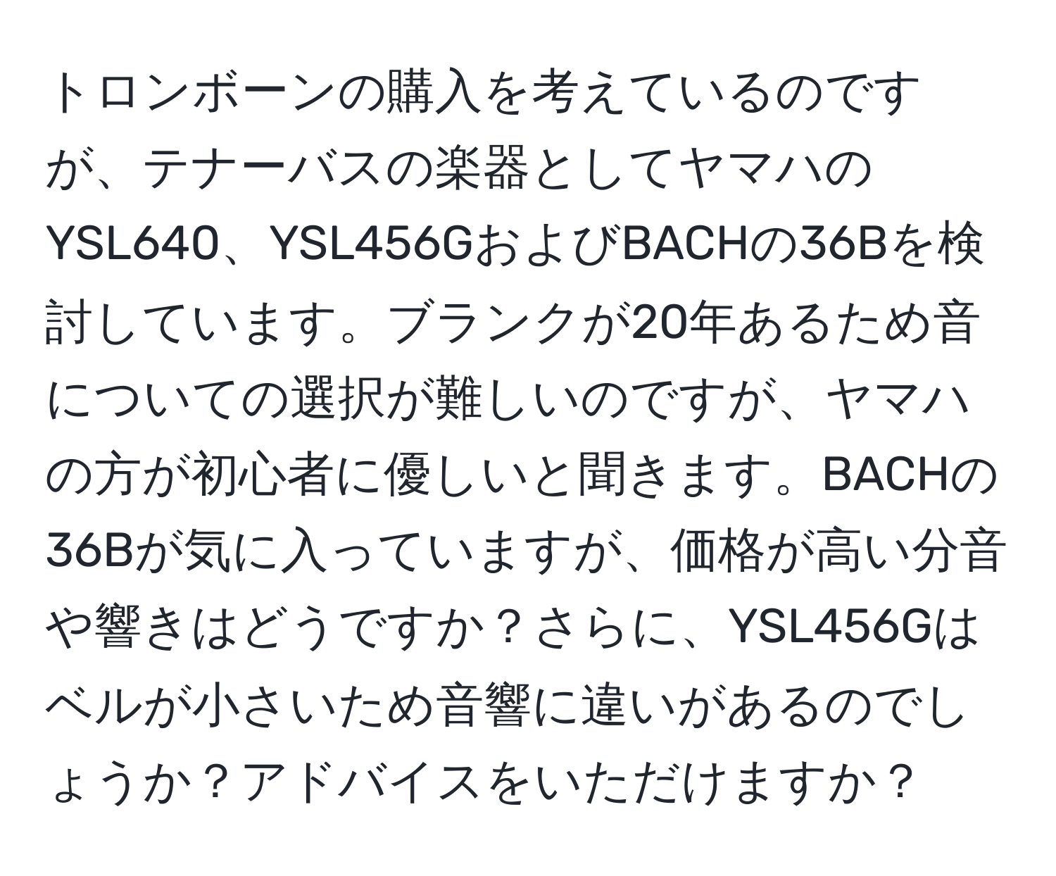 トロンボーンの購入を考えているのですが、テナーバスの楽器としてヤマハのYSL640、YSL456GおよびBACHの36Bを検討しています。ブランクが20年あるため音についての選択が難しいのですが、ヤマハの方が初心者に優しいと聞きます。BACHの36Bが気に入っていますが、価格が高い分音や響きはどうですか？さらに、YSL456Gはベルが小さいため音響に違いがあるのでしょうか？アドバイスをいただけますか？