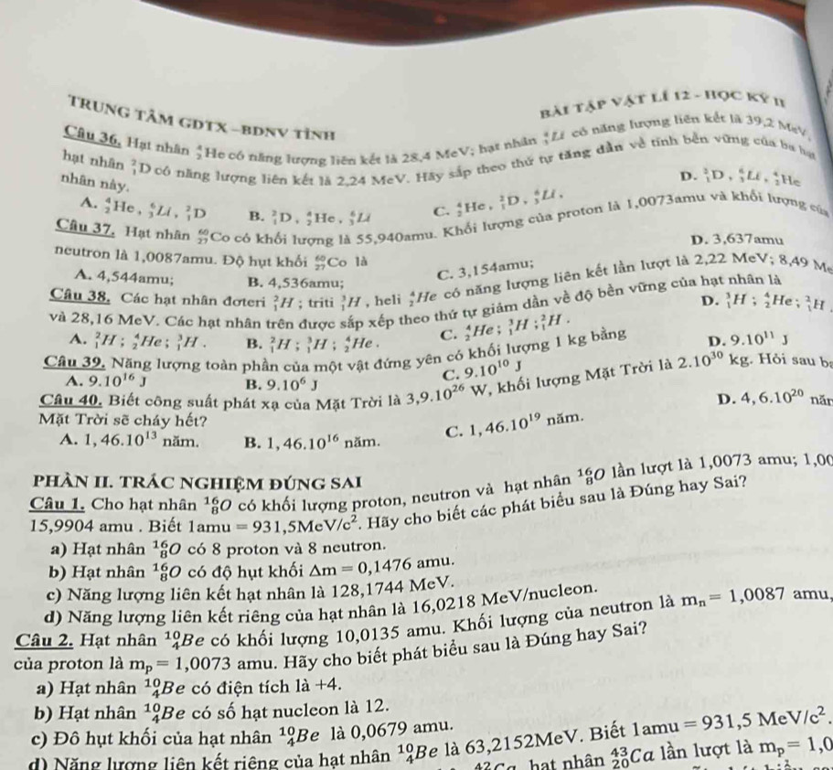 Bài Tập vật lí 12 - Học Ký n
TrunG Tâm GDTX -bDNV tỉnh
Câu 36, Hạt nhân  A/2  He có năng lượng liên kết là 28,4 MeV; hạt nhân ; Li có năng lượng liên kết là 39,2 MeV,
hạt nhân _1^(2D 0 có năng lượng liên kết là 2.24 MeV. Hãy sắp theo thứ tự tăng dẫn về tính bền vững của ba hạt
D. _1^3D,_3^6LE,_2^4) He
nhân này. _1^2D,_2^4He,_3^6Li
A. _2^4He,_3^6Li,_1^2D B.
Câu 37. Hạt nhân frac 60)27 Co có ki
5,940amu. Khổi lượng của proton là 1,0073amu và khổi lượng của C. _2^(4He,_1^2D,_3^6LI,
D. 3,637amu
neutron là 1,0087amu. Độ hụt khối beginarray)r 60 27endarray Co là à
C. 3,154amu;
Câu 38, Các hạt nhân đơteri _1^(2H; triti _1^3H , heli frac 23)2 He có năng lượng liên kết lần lượt là 2,22 MeV; 8.4 9 M
A. 4,544amu; B. 4,536amu; _1^(3H:_2^4 He _1^2H
D.
heo thứ tự giám dần về độ bền vững của hạt
và 28,16 MeV. Các hạt nhân t được xết _1^3H;_1^2H.
A. _1^2H;_2^4He;_1^3H. B. _1^2H;_1^3H;_2^4He. C. frac 4)2I He ;
Câu 39, Năng lượng toàn phần của một vật đứng yên có khối lượng 1 kg bằng D. 9.10^(11)J
Câu 40, Biết công suất phát xạ của Mặt Trời là 3,9.10^(26)W T, khối lượng Mặt Trời là 2.10^(30)kg Hỏi sau b
A. 9.10^(16)J B. 9.10^6J
C. 9.10^(10)J
D. 4,6.10^(20) năn
Mặt Trời sẽ cháy hết? 1,46.10^(19)nam.
A. 1,46.10^(13) na 3 B. 1,46.10^(16) năm. C.
phÀN II. TrÁC NGHIệM đúnG SAi
Câu 1. Cho hạt nhân _8^((16)O có khối lượng proton, neutron và hạt nhân _8^(16)O lln lượt là 1,0073 amu; 1,0(
15,9904 amu . Biết 1amu 1 =931,5MeV/c^2).  Hãy cho biết các phát biểu sau là Đúng hay Sai?
a) Hạt nhân _8^((16)O có 8 proton và 8 neutron.
b) Hạt nhân _8^(16)O có độ hụt khối △ m=0,1476amu.
c) Năng lượng liên kết hạt nhân là 128,1744 MeV. amu.
d) Năng lượng liên kết riêng của hạt nhân là 16,0218 MeV/nucleon.
Câu 2. Hạt nhân beginarray)r 10 4endarray 'Be có khối lượng 10,0135 amu. Khối lượng của neutron là m_n=1,0087
của proton là m_p=1,0073 amu. Hãy cho biết phát biểu sau là Đúng hay Sai?
a) Hạt nhân^(10)_4B e có điện tích 1a+4.
b) Hạt nhân^(10)_4B e có số hạt nucleon là 12.
c) Đô hụt khối của hạt nhân^(10)_4B e l 0,0679 amu.
d) Năng lượng liên kết riêng của hạt nhân^(10)_4B e là 63,2152MeV. Biết 1amu=931,5MeV/c^2.
3 Cg  hạt nhân _(20)^(43)Ca lần lượt là m_p=1,0