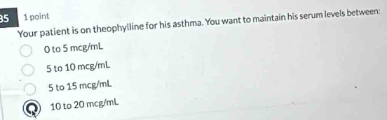 35 1 point
Your patient is on theophylline for his asthma. You want to maintain his serum levels between:
0 to 5 mcg/mL
5 to 10 mcg/mL
5 to 15 mcg/mL
10 to 20 mcg/mL