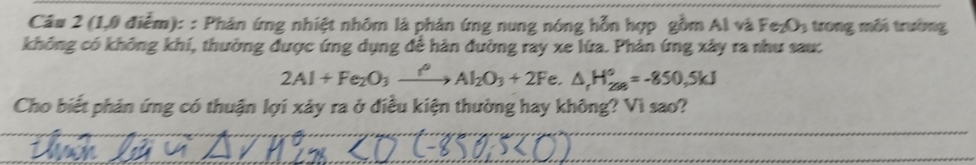 (1,0 điểm): : Phân ứng nhiệt nhôm là phân ứng nung nóng hỗn hợp gồm Al và Fe_2O_3 trong môi trường 
không có không khí, thường được ứng dụng để hàn đường ray xe lứa. Phản ứng xây ra như sau:
2Al+Fe_2O_3xrightarrow f_2Al_2O_3+2F e. △ _fH_(28)°=-850,5kJ
Cho biết phản ứng có thuận lợi xảy ra ở điều kiện thường hay không? Vì sao?