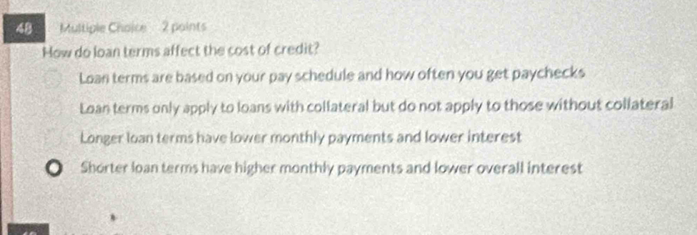 How do loan terms affect the cost of credit?
Loan terms are based on your pay schedule and how often you get paychecks
Loan terms only apply to loans with collateral but do not apply to those without collateral
Longer loan terms have lower monthly payments and lower interest
Shorter loan terms have higher monthly payments and lower overall interest