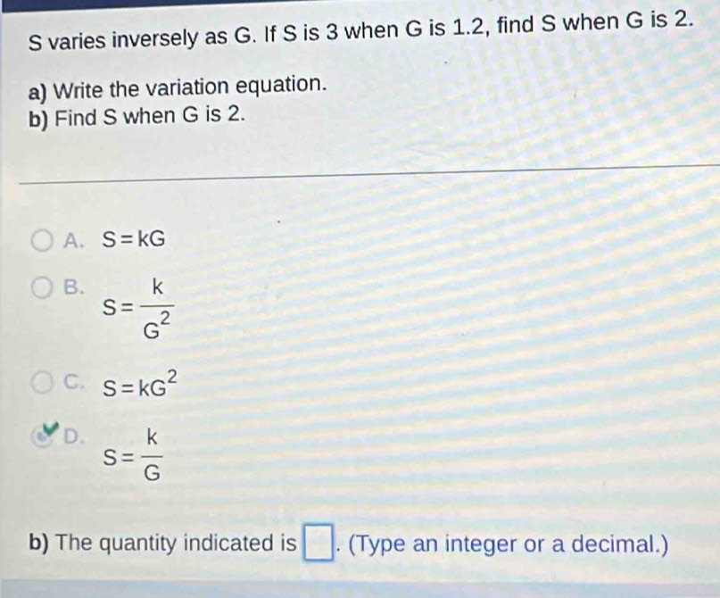 varies inversely as G. If S is 3 when G is 1.2, find S when G is 2.
a) Write the variation equation.
b) Find S when G is 2.
A. S=kG
B. s= k/G^2 
C. S=kG^2
D. s= k/G 
b) The quantity indicated is □. (Type an integer or a decimal.)