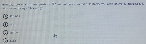 An electric motor on an airplane operates on 21.5 vollts and draws a current of 11.0 amperes. How much energy (in joules) does
the motor use during a 9.0-hour flight?
A  7662600.0
B 1064.4
C ) 127710.0
D 2128.5