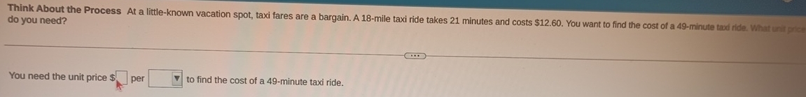 Think About the Process At a little-known vacation spot, taxi fares are a bargain. A 18-mile taxi ride takes 21 minutes and costs $12.60. You want to find the cost of a 49-minute taxi ride. What unit pric 
do you need? 
You need the unit price □ per □ to find the cost of a 49-minute taxi ride.