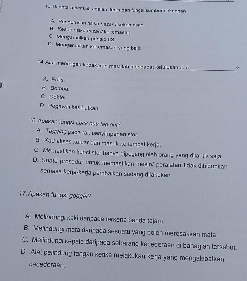 Di antara berikut, adalah Jenis dan fungsi sumber sokongan
A. Pengurusan risiko hazard kekemasan
B. Kesan risiko hazard kekemasan
C. Mengamalkan prinsip 6S
D. Mengamalkan kekemasan yang baik.
14. Alat mencegah kebakaran mestilah mendapat kelulusan dari
_?
A. Polis.
B. Bomba.
C. Dokter.
D. Pegawai kesihatkan.
16. Apakah fungsi Lock out/ tag out?
A. Tagging pada rak penyimpanan stor.
B. Kad akses keluar dan masuk ke tempat kerja.
C. Memastikan kunci stor hanya dipegang oleh orang yang dilantik saja.
D. Suatu prosedur untuk memastikan mesin/ peralatan tidak dihidupkan
semasa kerja-kerja pembaikan sedang dilakukan.
17. Apakah fungsi goggle?
A. Melindungi kaki daripada terkena benda tajam.
B. Melindungi mata daripada sesuatu yang boleh merosakkan mata.
C. Melindungi kepala daripada sebarang kecederaan di bahagian tersebut.
D. Alat pelindung tangan ketika melakukan kerja yang mengakibatkan
kecederaan.