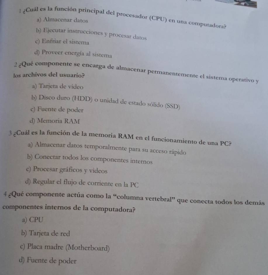 Cuál es la función principal del procesador (CPU) en una computadora?
a) Almacenar datos
b) Ejecutar instrucciones y procesar datos
c) Enfriar el sistema
d) Proveer energía al sistema
2 ¿Qué componente se encarga de almacenar permanentemente el sistema operativo y
los archivos del usuario?
a) Tarjeta de video
b) Disco duro (HDD) o unidad de estado sólido (SSD)
c) Fuente de poder
d) Memoria RAM
3 ¿Cuál es la función de la memoria RAM en el funcionamiento de una PC?
a) Almacenar datos temporalmente para su acceso rápido
b) Conectar todos los componentes internos
c) Procesar gráficos y videos
d) Regular el flujo de corriente en la PC
4 ¿Qué componente actúa como la “columna vertebral” que conecta todos los demás
componentes internos de la computadora?
a) CPU
b) Tarjeta de red
c) Placa madre (Motherboard)
d) Fuente de poder