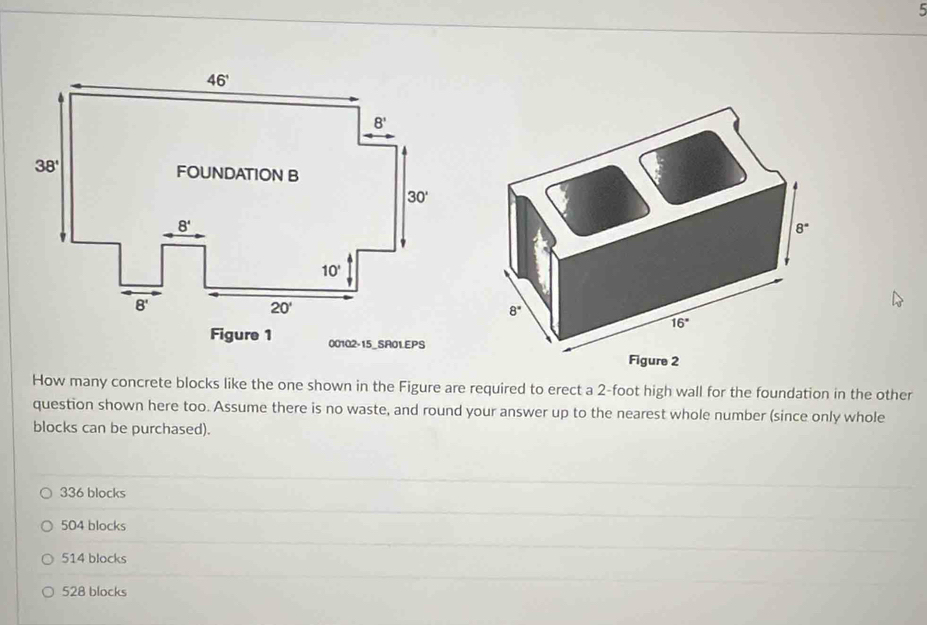 Figure 1 00102-15_SA01EPS
How many concrete blocks like the one shown in the Figure are required to erect a 2-foot high wall for the foundation in the other
question shown here too. Assume there is no waste, and round your answer up to the nearest whole number (since only whole
blocks can be purchased).
336 blocks
504 blocks
514 blocks
528 blocks