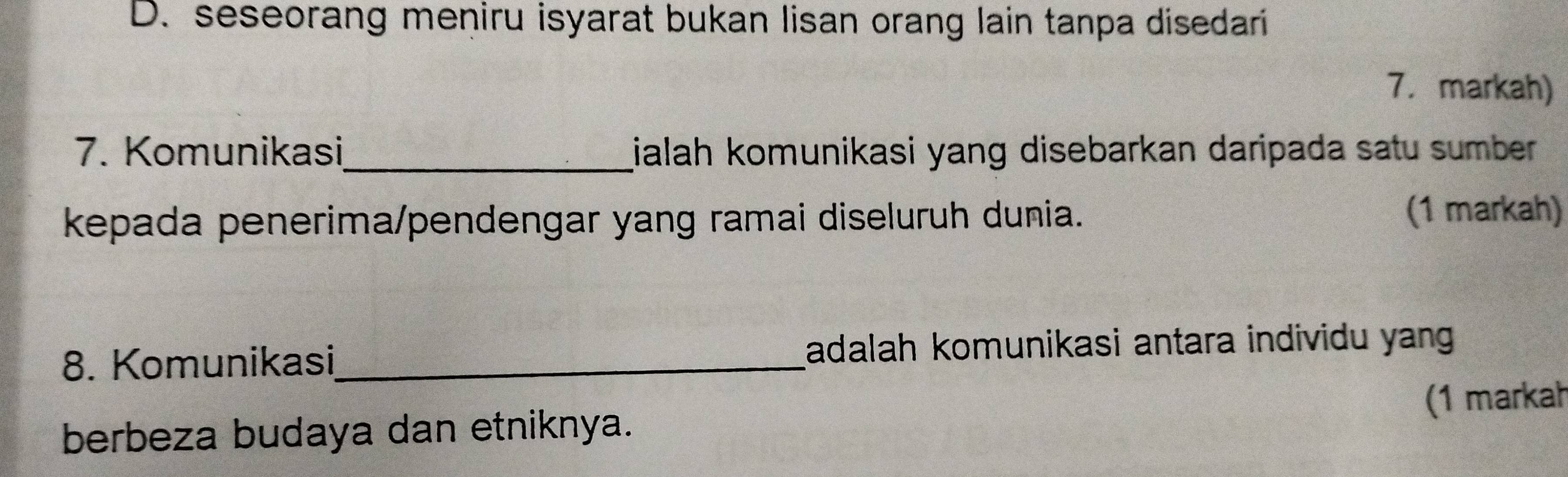 seseorang meniru isyarat bukan lisan orang lain tanpa disedari 
7. markah) 
7. Komunikasi_ ialah komunikasi yang disebarkan daripada satu sumber 
kepada penerima/pendengar yang ramai diseluruh dunia. 
(1 markah) 
8. Komunikasi_ adalah komunikasi antara individu yang 
berbeza budaya dan etniknya. (1 markah