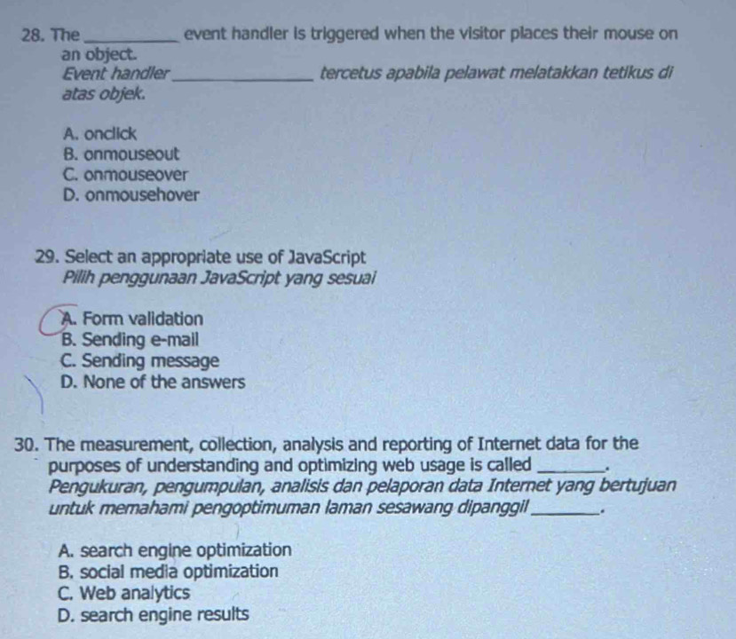 The_ event handler is triggered when the visitor places their mouse on
an object.
Event handler_ tercetus apabila pelawat melatakkan tetikus di
atas objek.
A. onclick
B. onmouseout
C. onmouseover
D. onmousehover
29. Select an appropriate use of JavaScript
Pilih penggunaan JavaScript yang sesuai
A. Form validation
B. Sending e-mail
C. Sending message
D. None of the answers
30. The measurement, collection, analysis and reporting of Internet data for the
purposes of understanding and optimizing web usage is called _.
Pengukuran, pengumpulan, analisis dan pelaporan data Internet yang bertujuan
untuk memahami pengoptimuman laman sesawang dipanggil_ .
A. search engine optimization
B. social media optimization
C. Web analytics
D. search engine results