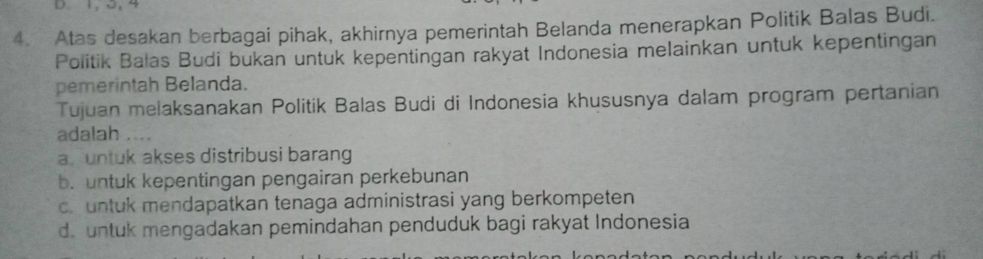 1, 3, 4
4. Atas desakan berbagai pihak, akhirnya pemerintah Belanda menerapkan Politik Balas Budi.
Politik Balas Budi bukan untuk kepentingan rakyat Indonesia melainkan untuk kepentingan
pemerintah Belanda.
Tujuan melaksanakan Politik Balas Budi di Indonesia khususnya dalam program pertanian
adalah ..
a untuk akses distribusi barang
b. untuk kepentingan pengairan perkebunan
c. untuk mendapatkan tenaga administrasi yang berkompeten
d. untuk mengadakan pemindahan penduduk bagi rakyat Indonesia