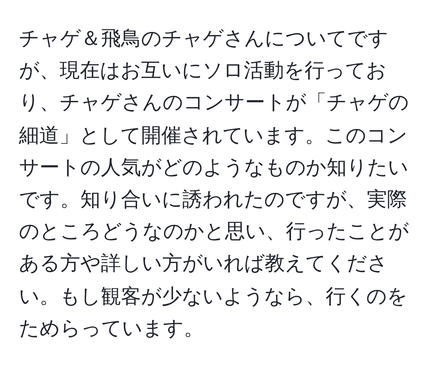 チャゲ＆飛鳥のチャゲさんについてですが、現在はお互いにソロ活動を行っており、チャゲさんのコンサートが「チャゲの細道」として開催されています。このコンサートの人気がどのようなものか知りたいです。知り合いに誘われたのですが、実際のところどうなのかと思い、行ったことがある方や詳しい方がいれば教えてください。もし観客が少ないようなら、行くのをためらっています。