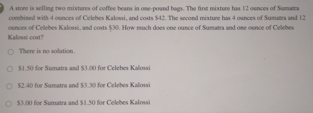 A store is selling two mixtures of coffee beans in one-pound bags. The first mixture has 12 ounces of Sumatra
combined with 4 ounces of Celebes Kalossi, and costs $42. The second mixture has 4 ounces of Sumatra and 12
ounces of Celebes Kalossi, and costs $30. How much does one ounce of Sumatra and one ounce of Celebes
Kalossi cost?
There is no solution.
$1.50 for Sumatra and $3.00 for Celebes Kalossi
$2.40 for Sumatra and $3.30 for Celebes Kalossi
$3.00 for Sumatra and $1.50 for Celebes Kalossi