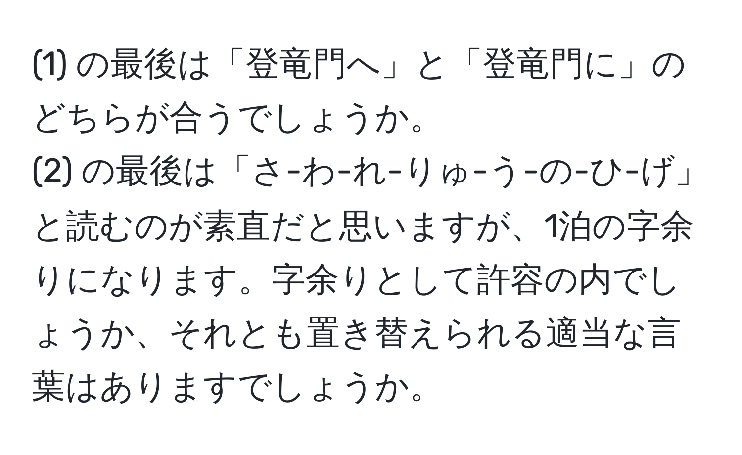 (1) の最後は「登竜門へ」と「登竜門に」のどちらが合うでしょうか。  
(2) の最後は「さ-わ-れ-りゅ-う-の-ひ-げ」と読むのが素直だと思いますが、1泊の字余りになります。字余りとして許容の内でしょうか、それとも置き替えられる適当な言葉はありますでしょうか。