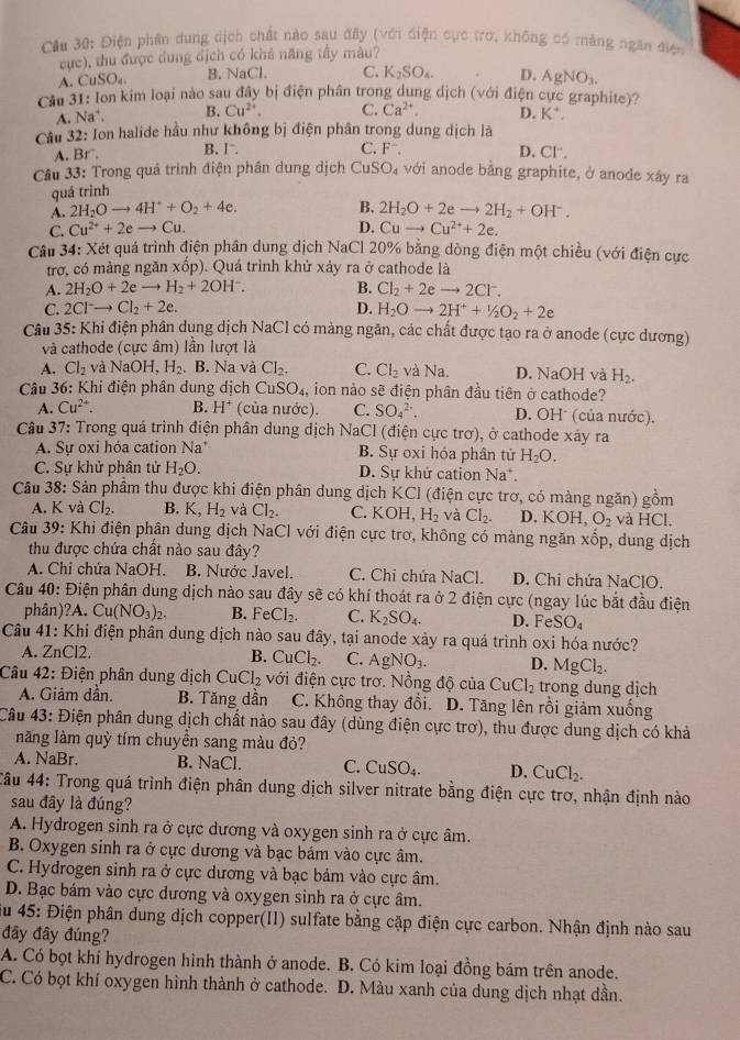 Cầu 30: Điện phân dung dịch chất nào sau đây (với điện cực trờ, không có màng ngăn điện
cực), thu được dung dịch có khả năng tầy màu?
A. CuSO_4 B. NaCl C. K_2SO_4. D. AgNO_3.
Cầu 31: lon kim loại nào sau đây bị điện phân trong dung dịch (với điện cực graphite)?
A. Na^+. B. Cu^(2+). C. Ca^(2+). D. K^+.
Câu 32: Ion halide hầu như không bị điện phân trong dung dịch là
A. Br
B. Ⅰ C. F^-, D. Cl“.
Câu 33: Trong quá trình điện phân dung dịch CuSO_4 với anode bằng graphite, ở anode xáy ra
quá trình
B.
A. 2H_2Oto 4H^++O_2+4e. 2H_2O+2eto 2H_2+OH^-.
C. Cu^(2+)+2eto Cu. D. Cuto Cu^(2+)+2e.
Câu 34: Xét quá trình điện phân dung dịch NaCl 20% bằng dòng điện một chiều (với điện cực
trơ, có màng ngăn xhat op) ). Quá trình khử xảy ra ở cathode là
A. 2H_2O+2eto H_2+2OH^-. B. Cl_2+2eto 2Cl^-.
C. 2Clto Cl_2+2e. D. H_2Oto 2H^++1/2O_2+2e
Câu 35: Khi điện phân dụng dịch NaCl có mảng ngăn, các chất được tạo ra ở anode (cực dương)
và cathode (cực âm) lần lượt là
A. Cl_2 và NaOH,H_2. B. Na và Cl_2. C. Cl_2 và Na D. NaOH và H_2.
Câu 36: Khi điện phân dung dịch Cí SO_4, ion nào sẽ điện phân đầu tiên ở cathode?
A. Cu^(2+). B. H^+ (của nước). C. SO_4^((2-). D. OH* (của nước).
Câu 37: Trong quá trình điện phân dung dịch NaCl (điện cực trơ), ở cathode xây ra
A. Sự oxi hóa cation Na^*) B. Sự oxi hóa phân tử H_2O.
C. Sự khử phân tử H_2O. D. Sự khử cation Na^+.
Câu 38: Sản phẩm thu được khi điện phân dung dịch KCl (điện cực trơ, có màng ngăn) gồm
A. K và Cl_2. B. K,H_2 và Cl_2. C. KOH, H_2 và Cl_2. D. KOH,O_2 và HCl.
Câu 39: Khi điện phân dung dịch NaCl với điện cực trơ, không có màng ngăn x6 b. dung dịch
thu được chứa chất nào sau đây?
A. Chỉ chửa NaOH. B. Nước Javel. C. Chi chứa NaCl. D. Chi chứa NaClO.
Câu 40: Điện phân dung dịch nào sau đây sẽ có khí thoát ra ở 2 điện cực (ngay lúc bắt đầu điện
phân)?A. Cu(NO_3)_2. B. FeCl_2. C. K_2SO_4. D. FeSO_4
Câu 41: Khi điện phân dung dịch nào sau đây, tại anode xảy ra quá trình oxi hóa nước?
A. ZnCl2. B. CuCl_2. C. AgNO_3. D. MgCl_2.
Câu 42: Điện phân dung dịch CuCl_2 với điện cực trơ. Nồng độ của CuCl_2 trong dung dịch
A. Giảm dần. B. Tăng dần C. Không thay đổi. D. Tăng lên rồi giảm xuống
Câu 43: Điện phân dung dịch chất nào sau đây (dùng điện cực trơ), thu được dung dịch có khả
năng làm quỳ tím chuyền sang màu đỏ?
A. NaBr. B. NaCl. C. CuSO_4. D. CuCl_2.
*Cầu 44: Trong quá trình điện phân dung dịch silver nitrate bằng điện cực trơ, nhận định nào
sau đây là đúng?
A. Hydrogen sinh ra ở cực dương và oxygen sinh ra ở cực âm.
B. Oxygen sinh ra ở cực dương và bạc bám vào cực âm.
C. Hydrogen sinh ra ở cực dương và bạc bám vào cực âm.
D. Bạc bám vào cực dương và oxygen sinh ra ở cực âm.
iu 45: Điện phân dung dịch copper(II) sulfate bằng cặp điện cực carbon. Nhận định nào sau
đây đây đúng?
A. Có bọt khí hydrogen hình thành ở anode. B. Có kim loại đồng bám trên anode.
C. Có bọt khí oxygen hình thành ở cathode. D. Màu xanh của dung dịch nhạt dần.