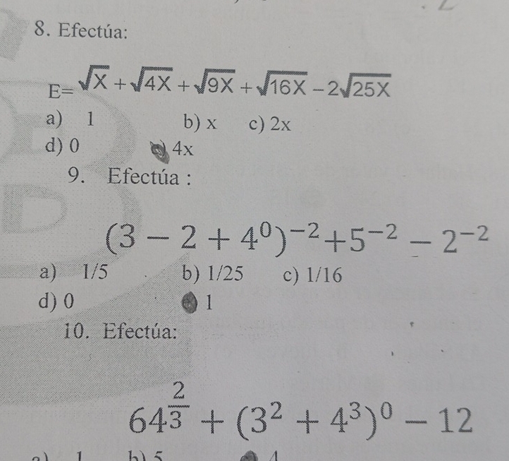 Efectúa:
E= sqrt(x)+sqrt(4x)+sqrt(9x)+sqrt(16x)-2sqrt(25x)
a) 1 b) x c) 2x
d) 0 4x
9. Efectúa :
(3-2+4^0)^-2+5^(-2)-2^(-2)
a) 1/5 b) 1/25 c) 1/16
d) 0 1
10. Efectúa:
64^(frac 2)3+(3^2+4^3)^0-12
A