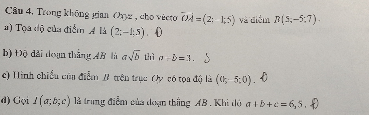 Trong không gian Oxyz , cho vécto vector OA=(2;-1;5) và điểm B(5;-5;7). 
a) Tọa độ của điểm A là (2;-1;5). 
b) Độ dài đoạn thắng AB là asqrt(b) thì a+b=3. 
c) Hình chiếu của điểm B trên trục Oy có tọa độ là (0;-5;0). 
d) Gọi I(a;b;c) là trung điểm của đoạn thẳng AB. Khi đó a+b+c=6,5.