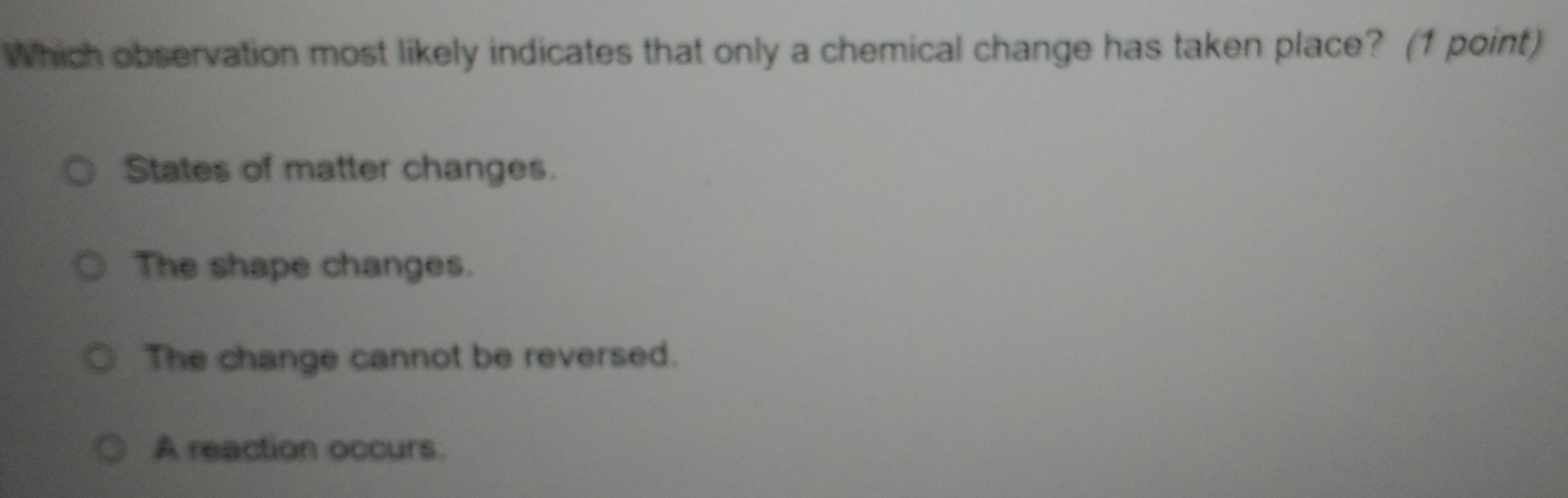 Which observation most likely indicates that only a chemical change has taken place? (1 point)
States of matter changes.
The shape changes.
The change cannot be reversed.
A reaction occurs.