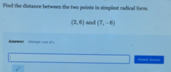 Find the distance between the two points in simplest radical form.
(2,6) and (7,-6)
Answer Attempt 1 out of 2 
Submit Answee