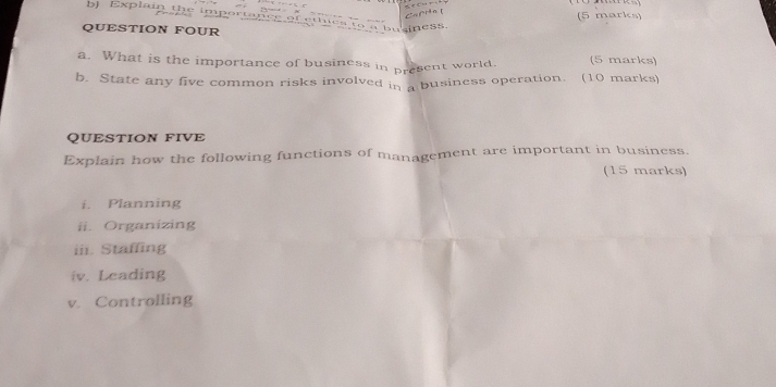 Explain the im p 
QUESTION FOUR 
business. (5 marks) 
a. What is the importance of business in present world. (5 marks) 
b. State any five common risks involved in a business operation. (10 marks) 
QUESTION FIVE 
Explain how the following functions of management are important in business. 
(15 marks) 
i. Planning 
ii. Organizing 
iii. Staffing 
iv. Leading 
v. Controlling