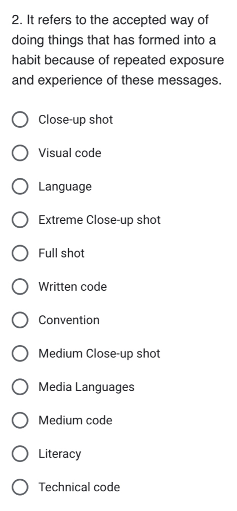 It refers to the accepted way of
doing things that has formed into a
habit because of repeated exposure
and experience of these messages.
Close-up shot
Visual code
Language
Extreme Close-up shot
Full shot
Written code
Convention
Medium Close-up shot
Media Languages
Medium code
Literacy
Technical code