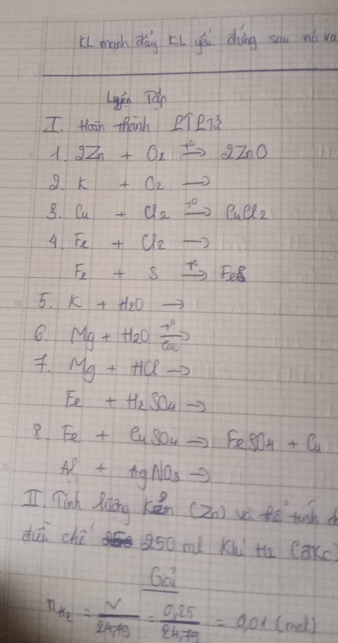 k( mach dǎg Li yēi dāng sau nǎ va 
Lién Tún 
I. Hain thanh PTPT 
2Zn+O_2xrightarrow +2ZnO 
9 K+O_2to
3. Cu+Cl_2xrightarrow +OCuCl_2
4 Fe+(l2to
Fe+Sxrightarrow +FeS
5. K+H_2Oto
B Mg+H_2Oxrightarrow [cc° 
. Mg+HClto
Ee+H_2SO_4to
8 Fe+CuSO_4to FeSO_4+Cu
Al+AgNO_3to
I Tinh Riing ken (Zn) va thé tunh d 
dièi ché 250 me Kl H_2(axc)
Ga
n_He= V/247g = (0.25)/24.7g =0.01(mol)