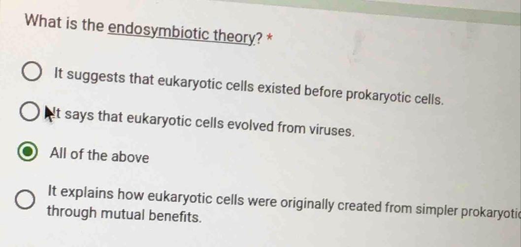 What is the endosymbiotic theory? *
It suggests that eukaryotic cells existed before prokaryotic cells.
It says that eukaryotic cells evolved from viruses.
All of the above
It explains how eukaryotic cells were originally created from simpler prokaryotic
through mutual benefits.