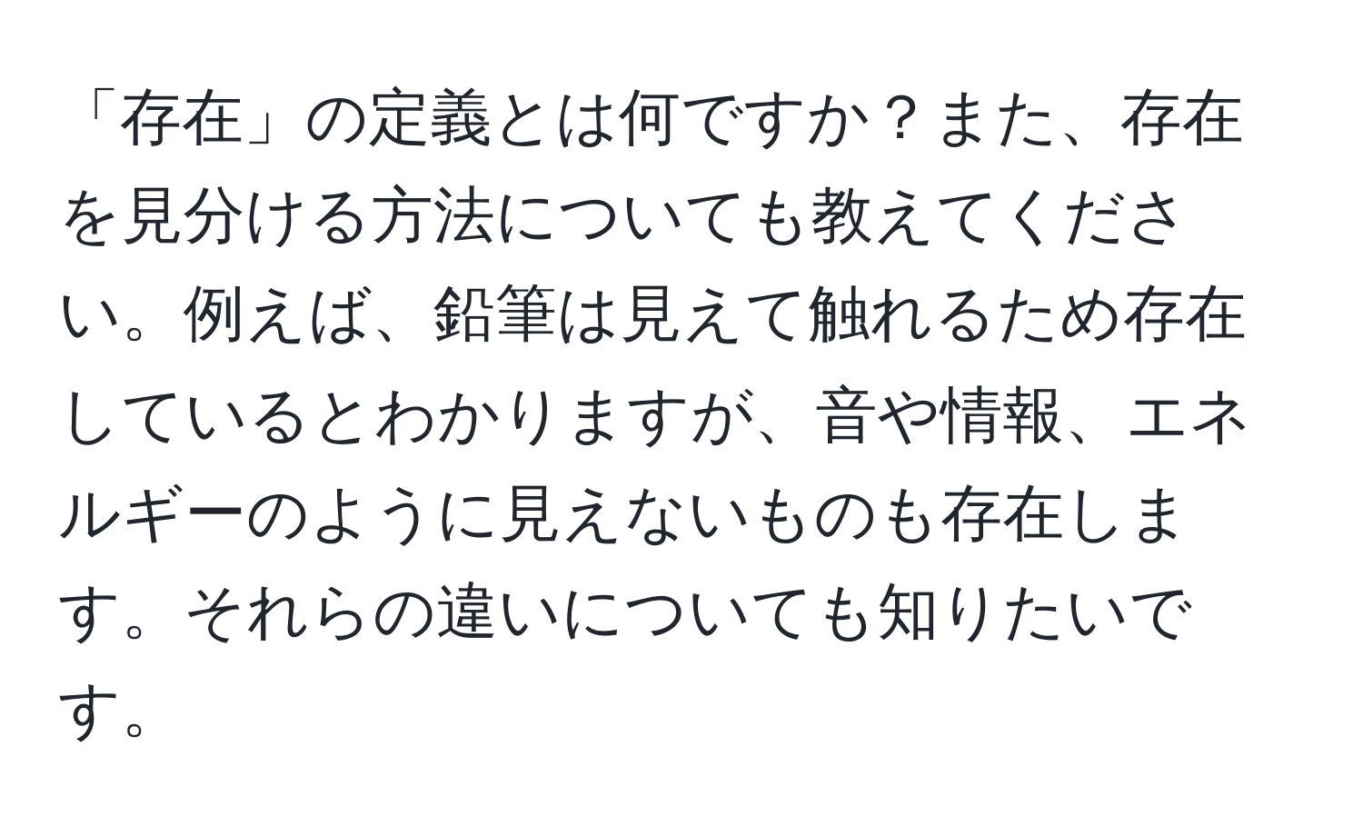 「存在」の定義とは何ですか？また、存在を見分ける方法についても教えてください。例えば、鉛筆は見えて触れるため存在しているとわかりますが、音や情報、エネルギーのように見えないものも存在します。それらの違いについても知りたいです。