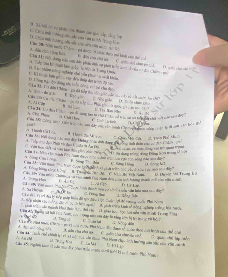B. Xã hội có sự phân hòa thành cáo giai cấp, tầng lớp
C. Chịu ảnh hưởng sâu sắc của văn minh Trung Hoa
D. Chịu ảnh hướng sâu sắc của nền văn minh Ấn Độ
Cầu 30: Nhà nước Chăm - pa được tổ chức theo mô hình của thể chế
A. dân chủ cộng hòa. B. dân chủ chủ nô. C. quân chủ chuyên chế. D. quân chú lập tiên
Câu 31: Nội dung nào sau đây phản ảnh sự phát triển kinh tế của cư dân Chăm - pa?
A. Tiếp thu kĩ thuật làm giấy, la bản từ Trung Quốc.
B. Sân phẩm nông nghiệp chủ yểu phục vụ xuất khẩu.
C. Kĩ thuật làm gồm, xây đền tháp đạt trình độ cao.
D. Công nghiệp đồng tàu biển đóng vai trò chủ đạo.
Câu 32: Cư dân Chăm - pa đã tiếp thu tôn giáo nào sau đây từ đất nước Ấn Độ?
A. Hin - đu giáo B. Đạo giáo C. Nho giáo D. Thiên chúa giáo
Câu 33: Cư dân Chăm - pa đã tiếp thu Phật giáo từ quốc gia nào sau đây?
A. Ai Cập B. Hà Lan C. Tây Ban Nha D. Ấn Độ
Câu 34: Cư dân Chăm - pa đã sáng tạo ra chữ Chăm cổ trên cơ sở tiếp thu chữ viết nào sau đây?
A. Chữ Phạn. B. Chữ Hán, C. Chữ La-tinh. D. Chu Nom.
giới?  Cầu 35: Cộng trình kiến trúc nào sau đây của văn minh Chăm-pa được công nhận là dỉ sản văn hóa thể
A. Thành Cổ Loa. B. Thánh địa Mĩ Sơn. C. Chùa Một Cột D. Tháp Phổ Minh.
Câu 36: Nội dung nào sau dây không phản ánh đúng đời sống tinh thần của cư dân Chăm - pa?
A. Tiếp thu đạo Phật và đạo Hinđu từ Ấn Độ B Âm nhạc, ca mùa đóng vai trò quan trọng.
C. Văn học viết và văn học dân gian phát triển D. Sử dụng trống đồng Đông Sơn trong lễ hội
Câu 37: Nen văn minh Phù Nam được hình thành trên lưu vực con sông nào sau đây?
A. Sông Cửu Long. B. Sông Thu Bồn C. Sông Hồng D. Sông Mã
Cầu 38: Văn minh Phù Nam được hình thành và phát triển chủ yêu ở khu vực nào sau đây?
A. Đồng bằng sông Hồng. B. Trung du Bắc Bộ. C. Nam Bộ Việt Nam. D. Duyên hải Trung Bộ
Cầu 39: Văn mình Chăm-pa và văn minh Phù Nam đều chịu ảnh hưởng mạnh mẽ của văn minh
A. Trung Hoa. B. Ấn Độ. C. Ai Cập. D. Hy Lạp.
Câu 40; Văn minh Phù Nam được hình thành trên cơ sở của nền văn hóa nào sau đây?
A. Sa Huỳnh B. Oc Eo C. Đông Sơn D. Đồng Đậu
Câu 41: Vị trí địa lý tiếp giáp biên đã tạo điều kiện thuận lợi để vương quốc Phù Nam
A. tiếp nhận các luồng dân di cư từ bên ngoài B. phát triển kinh tế nông nghiệp trồng lúa nước
C. phát triển các ngành khai thác lâm, thổ sản D. giao lưu, học hỏi nền văn minh Trung Hoa
Câu 42: Trong xã hội Phù Nam, lực lượng nào sau đây là tầng lớp bị trị trong xã hội?
A. Quý tốc B. Tăng lữ C. Quan lại D. Nông dân
Câu 43: Nhà nước Chăm - pa và nhà nước Phù Nam đều được tổ chức theo mô hình của thể chế
A. dân chủ cộng hòa. B. dân chủ chủ nô. C. quân chủ chuyên chế. D. quân chủ lập hiến
A. Ấn Độ Câu 44: Thiết chế chính trị và xã hội của văn minh Phù Nam chịu ảnh hưởng sâu sắc của văn minh
B. Trung Hoa C. La Mã D. Hi Lạp
Câu 45: Ngành kinh tế nào sau đây phát triển mạnh dưới thời kì nhà nước Phù Nam?