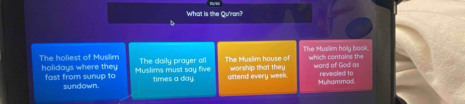 What is the Qu'ran? 
The Muslim holy book, 
The holiest of Muslim The daily prayer all The Muslim house of which contains the 
holidays where they Muslims must say five worship that they word of God as 
fast from sunup to times a day. attend every week. revealed to 
sundown. Muhammad.