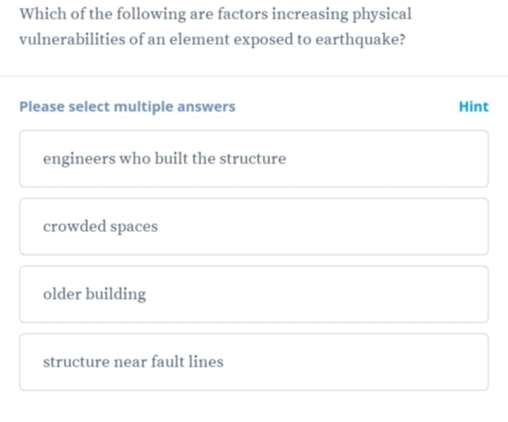 Which of the following are factors increasing physical
vulnerabilities of an element exposed to earthquake?
Please select multiple answers Hint
engineers who built the structure
crowded spaces
older building
structure near fault lines