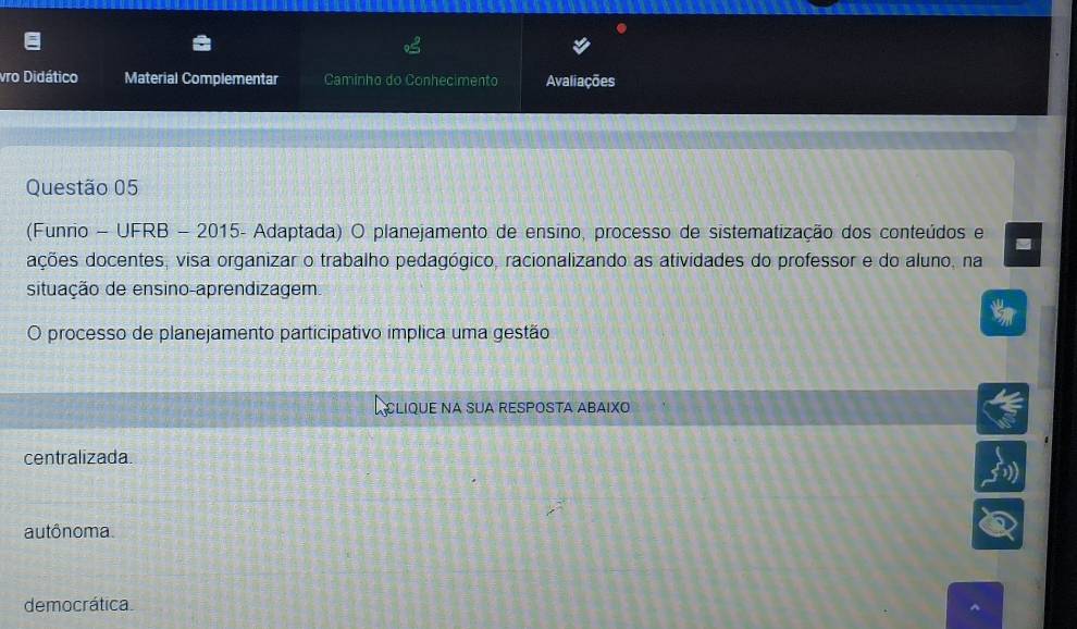 vro Didático Material Complementar Caminho do Conhecimento Avaliações
Questão 05
(Funrio - UFRB - 2015- Adaptada) O planejamento de ensino, processo de sistematização dos conteúdos e
dções docentes, visa organizar o trabalho pedagógico, racionalizando as atividades do professor e do aluno, na
situação de ensino-aprendizagem.
O processo de planejamento participativo implica uma gestão
A CLIQUE NA SUA RESPOSTA ABAIXO
centralizada
autônoma.
democrática