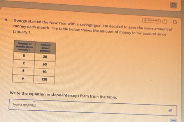 =qutra 
9. George started the New Year with a savings goal. He decided to save the same amount of 
money each month. The table below shows the amount of money in his account since 
January 1. 
Write the equation in slope-intercept form from the table. 
Type a responle sqrt(x)