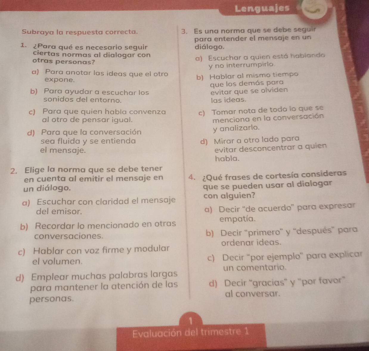 Lenguajes
Subraya la respuesta correcta. 3. Es una norma que se debe seguir
para entender el mensaje en un
1. ¿Para qué es necesario seguir diálogo.
ciertas normas al dialogar con
otras personas?
a) Escuchar a quien está hablando
y no interrumpirlo
a) Para anotar las ideas que el otro
expone. b) Hablar al mismo tiempo
que los demás para
b) Para ayudar a escuchar los evitar que se olviden
sonidos del entorno. las ideas.
c) Para que quien habla convenza
c) Tomar nota de todo lo que se
al otro de pensar igual.
menciona en la conversación
d) Para que la conversación
y analizarlo.
sea fluida y se entienda d) Mirar a otro lado para
el mensaje.
evitar desconcentrar a quien
habla.
2. Elige la norma que se debe tener
en cuenta al emitir el mensaje en 4. ¿Qué frases de cortesía consideras
un diálogo.
que se pueden usar al dialogar
a) Escuchar con claridad el mensaje con alguien?
del emisor.
a) Decir “de acuerdo” para expresar
b) Recordar lo mencionado en otras empatía.
conversaciones. b) Decir ''primero' y 'después' para
ordenar ideas.
c) Hablar con voz firme y modular
el volumen. c) Decir “por ejemplo” para explicar
un comentario.
d) Emplear muchas palabras largas
para mantener la atención de las d) Decir “gracias” y “por favor”
al conversar.
personas.
1
Evaluación del trimestre 1