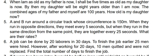 When lam as old as my father is now, I shall be five times as old as my daughter 
is now. By then my daughter will be eight years older than I am now. The 
combined ages of my father and myself are 100 years. How old is my daughter 
now? 
5. A and B run around a circular track whose circumference is 150m. When they 
run in opposite directions, they meet every 5 seconds, but when they run in the 
same direction from the same point, they are together every 25 seconds. What 
are their rates? 
6. A job can be done by 20 laborers in 30 days. To finish the job earlier 25 men 
were hired. However, after working for 20 days, 10 men quitted and were not 
replaced. Find the total number of days to finish the job.