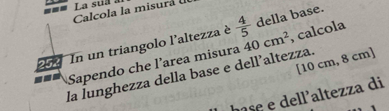 La sua à 
Calcola la misura 
Sapendo che l’area misura 40cm^2 , calcola 
252 
In un triangolo l'altezza è  4/5  della base. 
[ 10 cm, 8 cm ] 
la lunghezza della base e dell’altezza. 
hase e dell'altezza di