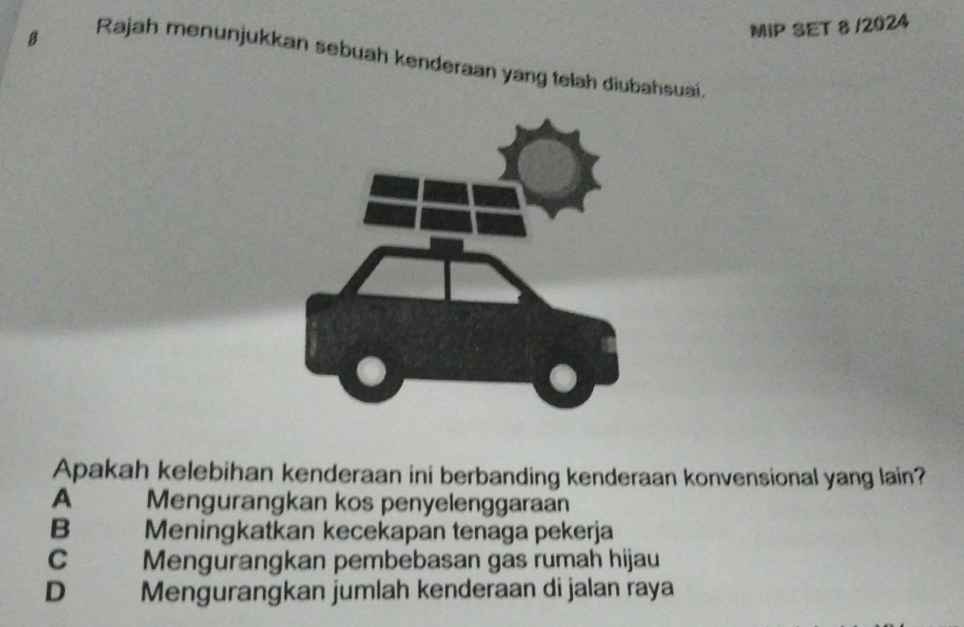 MIP SET 8 /2024
Rajah menunjukkan sebuah kenderaan yang telah diubahsuai.
Apakah kelebihan kenderaan ini berbanding kenderaan konvensional yang lain?
A Mengurangkan kos penyelenggaraan
B Meningkatkan kecekapan tenaga pekerja
C Mengurangkan pembebasan gas rumah hijau
D Mengurangkan jumlah kenderaan di jalan raya