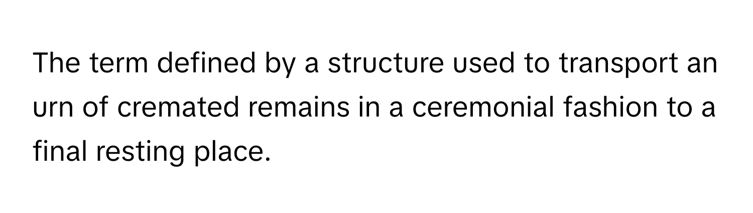 The term defined by a structure used to transport an urn of cremated remains in a ceremonial fashion to a final resting place.