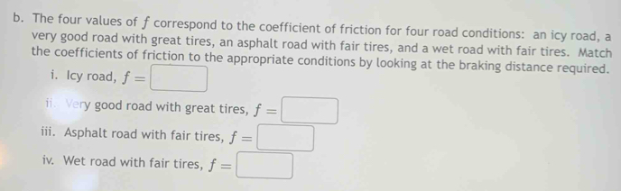 The four values of f correspond to the coefficient of friction for four road conditions: an icy road, a 
very good road with great tires, an asphalt road with fair tires, and a wet road with fair tires. Match 
the coefficients of friction to the appropriate conditions by looking at the braking distance required. 
i. Icy road, f=□
ii. Very good road with great tires, f=□
iii. Asphalt road with fair tires, f=□
iv. Wet road with fair tires, f=□