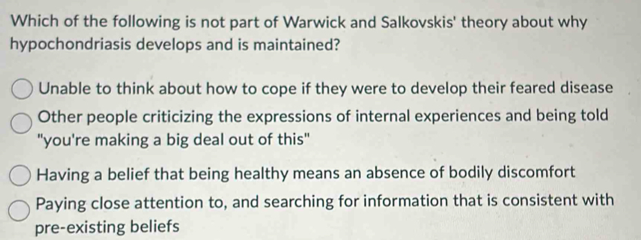 Which of the following is not part of Warwick and Salkovskis' theory about why
hypochondriasis develops and is maintained?
Unable to think about how to cope if they were to develop their feared disease
Other people criticizing the expressions of internal experiences and being told
"you're making a big deal out of this"
Having a belief that being healthy means an absence of bodily discomfort
Paying close attention to, and searching for information that is consistent with
pre-existing beliefs