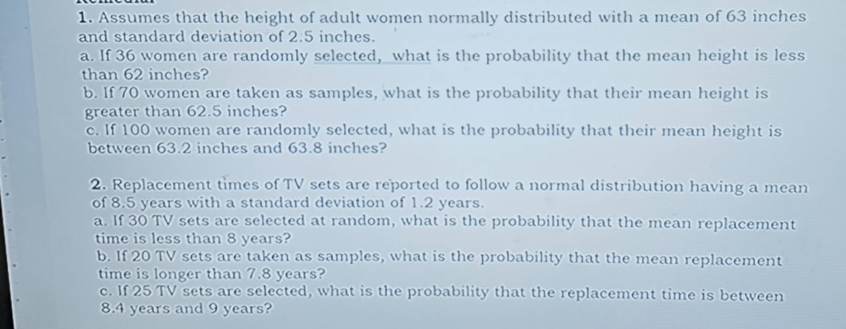 Assumes that the height of adult women normally distributed with a mean of 63 inches
and standard deviation of 2.5 inches. 
a. If 36 women are randomly selected, what is the probability that the mean height is less 
than 62 inches? 
b. If 70 women are taken as samples, what is the probability that their mean height is 
greater than 62.5 inches? 
c. If 100 women are randomly selected, what is the probability that their mean height is 
between 63.2 inches and 63.8 inches? 
2. Replacement times of TV sets are reported to follow a normal distribution having a mean 
of 8.5 years with a standard deviation of 1.2 years. 
a. If 30 TV sets are selected at random, what is the probability that the mean replacement 
time is less than 8 years? 
b. If 20 TV sets are taken as samples, what is the probability that the mean replacement 
time is longer than 7.8 years? 
c. If 25 TV sets are selected, what is the probability that the replacement time is between
8.4 years and 9 years?