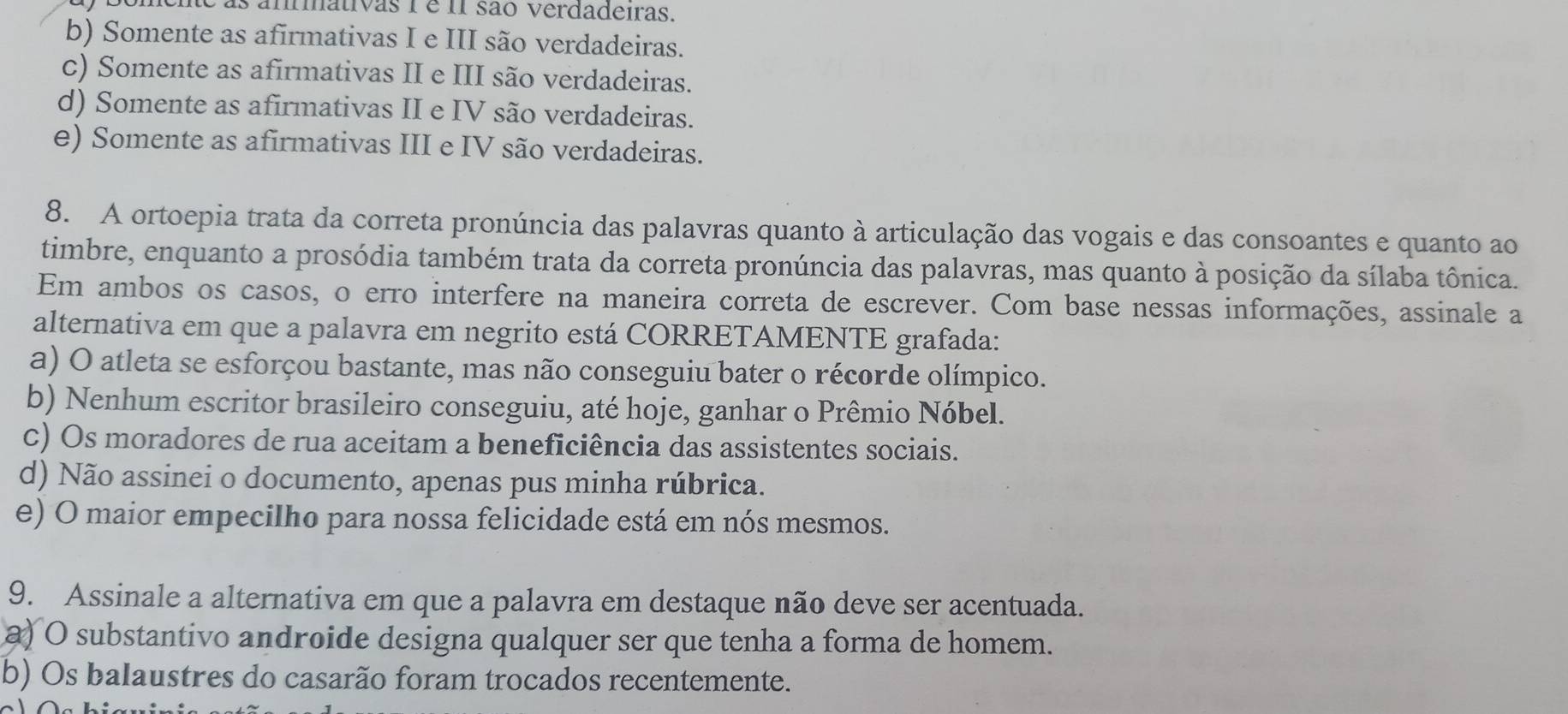 te as ammativas 1 é i1 são verdadeiras.
b) Somente as afirmativas I e III são verdadeiras.
c) Somente as afirmativas II e III são verdadeiras.
d) Somente as afirmativas II e IV são verdadeiras.
e) Somente as afirmativas III e IV são verdadeiras.
8. A ortoepia trata da correta pronúncia das palavras quanto à articulação das vogais e das consoantes e quanto ao
timbre, enquanto a prosódia também trata da correta pronúncia das palavras, mas quanto à posição da sílaba tônica.
Em ambos os casos, o erro interfere na maneira correta de escrever. Com base nessas informações, assinale a
alternativa em que a palavra em negrito está CORRETAMENTE grafada:
a) O atleta se esforçou bastante, mas não conseguiu bater o récorde olímpico.
b) Nenhum escritor brasileiro conseguiu, até hoje, ganhar o Prêmio Nóbel.
c) Os moradores de rua aceitam a beneficiência das assistentes sociais.
d) Não assinei o documento, apenas pus minha rúbrica.
e) O maior empecilho para nossa felicidade está em nós mesmos.
9. Assinale a alternativa em que a palavra em destaque não deve ser acentuada.
a) O substantivo androide designa qualquer ser que tenha a forma de homem.
b) Os balaustres do casarão foram trocados recentemente.