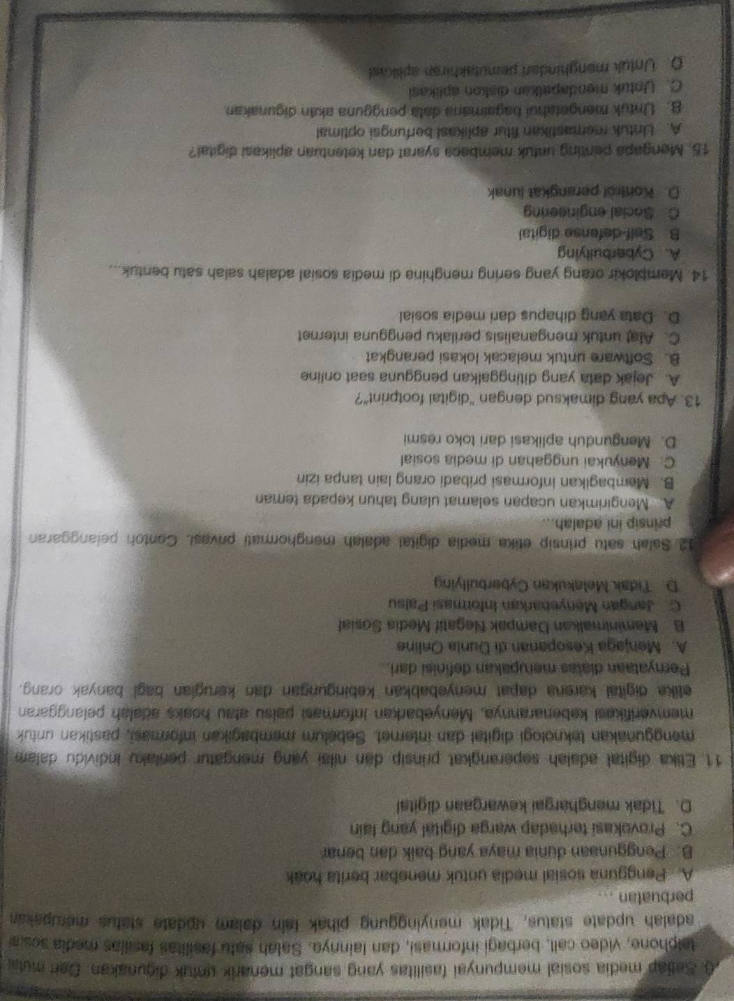 Seliap media sosial mempunyai fasilitas yang sangat menarik untuk digunakan. Den mula
talphone, video call, berbagi informasi, dan lainnya. Salah satu fasilitas fasilias media sosia
adalah update status, Tidak menyinggung pihak fain dalam update status merupakas
perbuatan ...
A. Pengguna sosial media untuk menebar berita hoak
B. Penggunaan dunia maya yang balk dan benar
C. Provokasi terhadap warga digital yang lain
D. Tidak menghargai kewargaan digital
11. Etika digital adalah seperangkat prinsip dan nilai yang mengatur penlaku individu dalam
menggunakan teknologi digital dan internet. Sebelum membagikan informasi, pastikan untuk
memverifikesi kebenarannya, Menyebarkan informasi paisu atau hoaks adalah pelanggaran
etike digital karena dapat menyebabkan kebingungan dan kerugian bagl banyak orang.
Pernyataan diatas merupakan definisi dari.
A. Menjaga Kesopanan di Dunia Online
B. Meminimalkan Dampak Negatif Media Sosial
C. Jangan Menyebarkan Informasi Palsu
D. Tidak Melakukan Cyberbullying
12 Salah satu prinsip etika media digital adalah menghormati privasi. Contoh pelanggaran
prinsip ini adalah...
A. Mengirimkan ucapan selamat ulang tahun kepada teman
B. Membagikan informasi pribadi orang lain tanpa izin
C. Menyukai unggahan di media sosial
D. Mengunduh aplikasi dari toko resmi
13. Apa yang dimaksud dengan "digital footprint"?
A. Jejak data yang ditinggalkan pengguna saat online
8. Software untuk melacak lokasi perangkat
C. Alat untuk menganalisis perilaku pengguna internet
D. Data yang dihapus dari media sosial
14. Memblokir orang yang sering menghina di media sosial adalah salah satu bentuk...
A. Cyberbullying
B. Self-defense digital
C Social engineering
D. Kontrol perangkat lunak
15. Mengapa penting untuk membaca syarat dan ketentuan aplikasi digital?
A. Untuk memastikan fitur aplikasi berfungsi optimal
B. Untuk mengetahuí bagaimana data pengguna akán digunakan
C. Untuk mendapelkan diskon aplikasi
D. Untuk manghindari pemutakhiran aplikas!