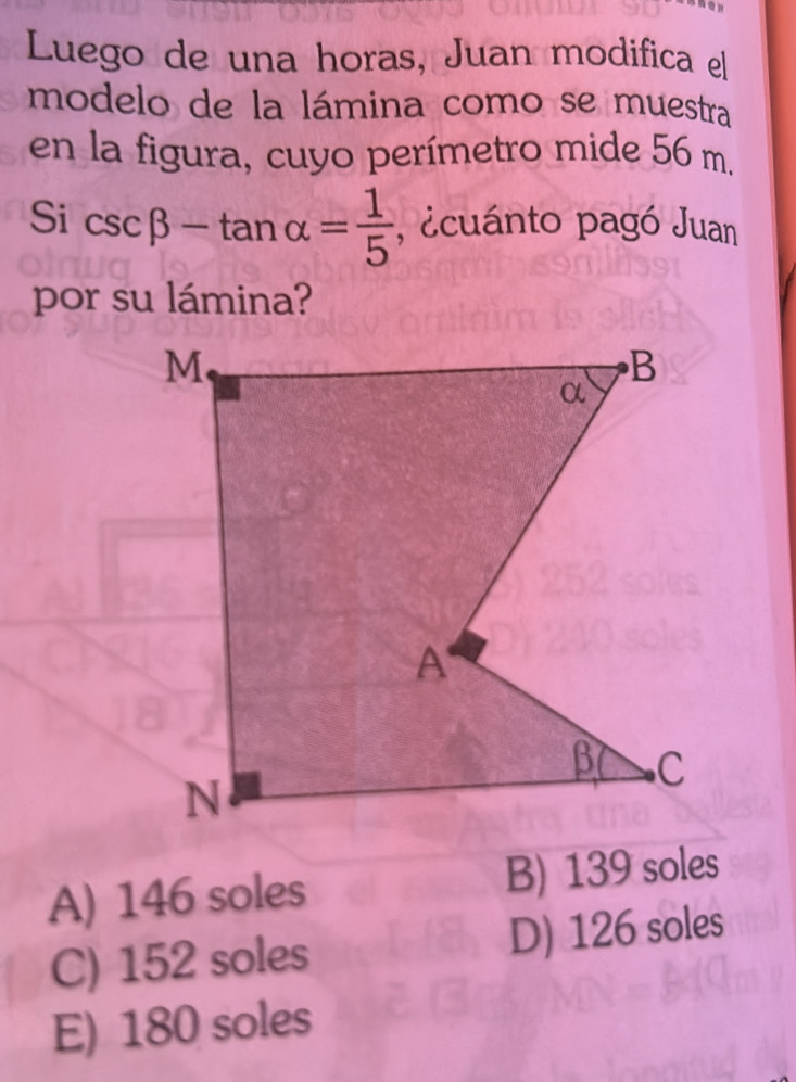 Luego de una horas, Juan modifica el
modelo de la lámina como se muestra
en la figura, cuyo perímetro mide 56 m.
Si csc beta -tan alpha = 1/5  , ecuánto pagó Juan
por su lámina?
A) 146 soles B) 139 soles
C) 152 soles D) 126 soles
E) 180 soles