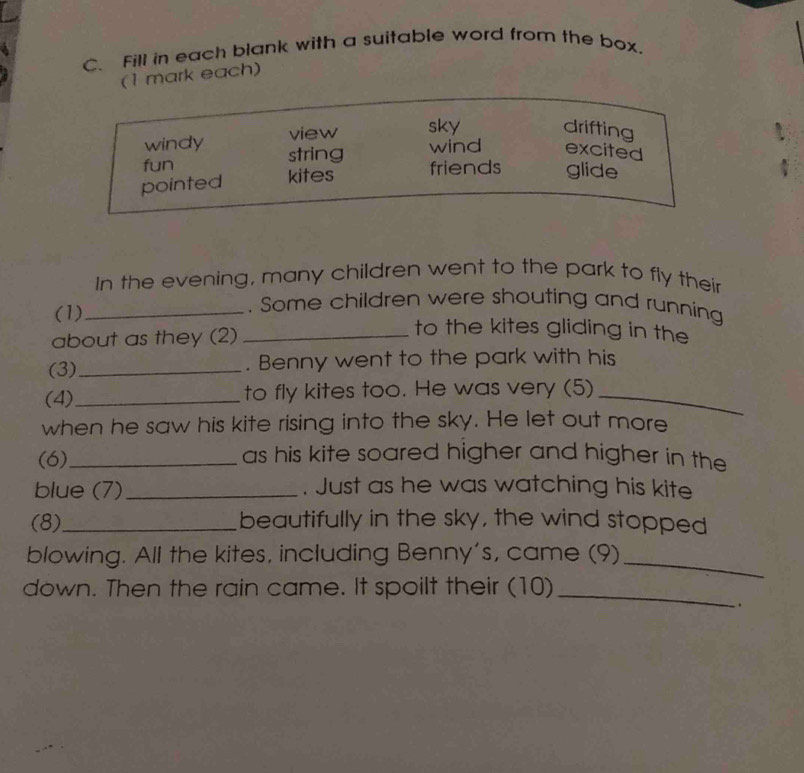 Fill in each blank with a suitable word from the box.
(1 mark each)
windy view sky drifting
fun string wind excited
pointed kites friends glide
In the evening, many children went to the park to fly their
. Some children were shouting and running
(1)_ to the kites gliding in the
about as they (2)_
(3)_ . Benny went to the park with his
(4)_ to fly kites too. He was very (5)_
when he saw his kite rising into the sky. He let out more
(6)_ as his kite soared higher and higher in the
blue (7)_ . Just as he was watching his kite
(8)_ beautifully in the sky, the wind stopped
blowing. All the kites, including Benny's, came (9)_
down. Then the rain came. It spoilt their (10)_
.